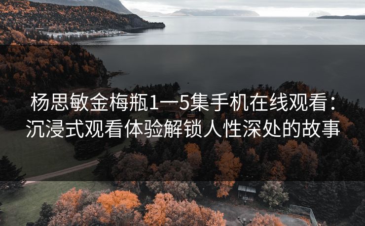 杨思敏金梅瓶1一5集手机在线观看：沉浸式观看体验解锁人性深处的故事