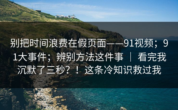 别把时间浪费在假页面——91视频；91大事件；辨别方法这件事 ｜ 看完我沉默了三秒？！这条冷知识救过我