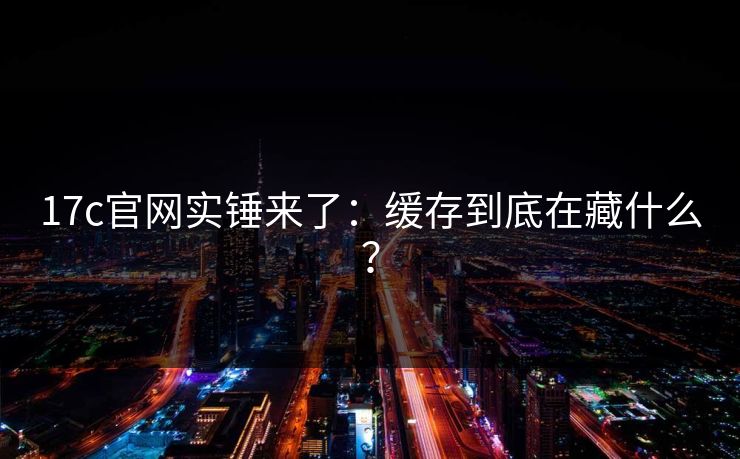 17c官网实锤来了:缓存到底在藏什么?