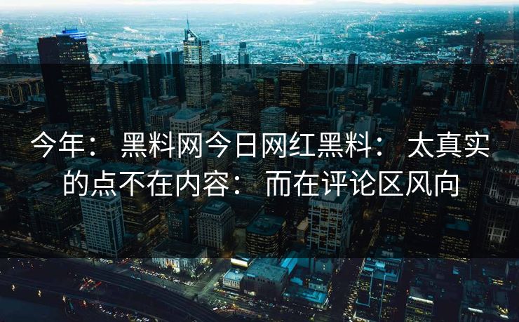 今年: 黑料网今日网红黑料: 太真实的点不在内容: 而在评论区风向