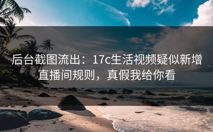 后台截图流出:17c生活视频疑似新增直播间规则,真假我给你看