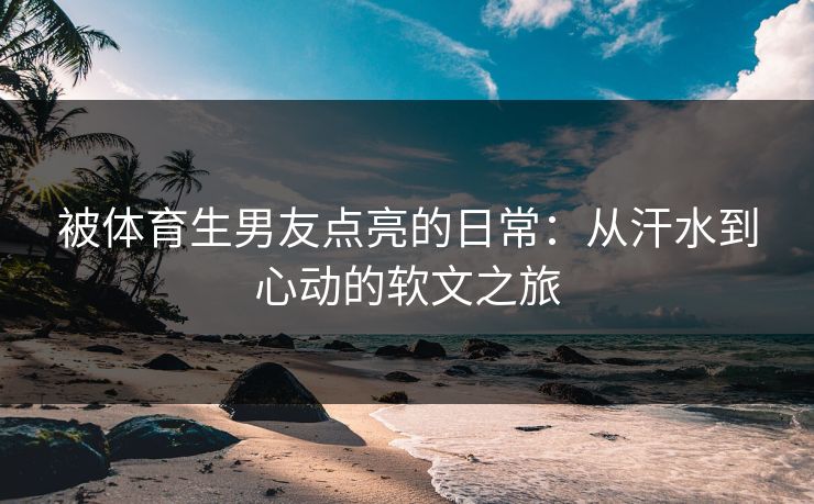 被体育生男友点亮的日常：从汗水到心动的软文之旅