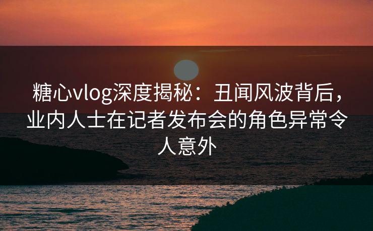 糖心vlog深度揭秘：丑闻风波背后，业内人士在记者发布会的角色异常令人意外