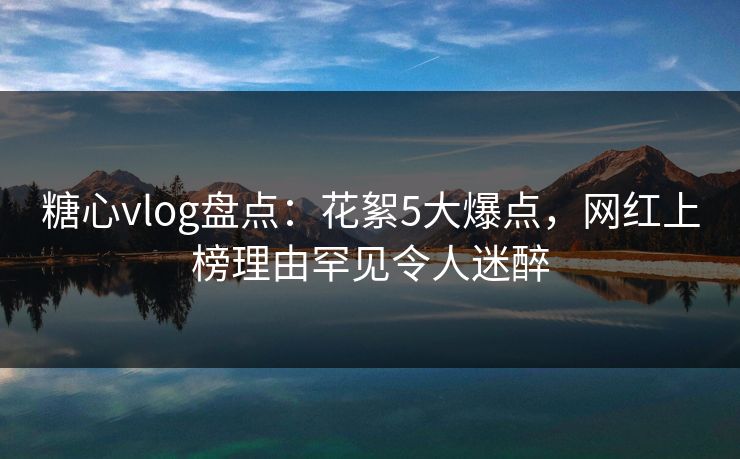 糖心vlog盘点：花絮5大爆点，网红上榜理由罕见令人迷醉