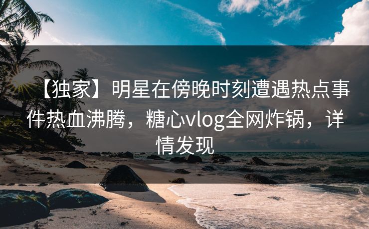【独家】明星在傍晚时刻遭遇热点事件热血沸腾，糖心vlog全网炸锅，详情发现