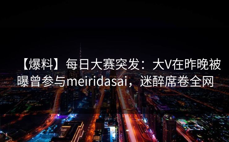【爆料】每日大赛突发：大V在昨晚被曝曾参与meiridasai，迷醉席卷全网