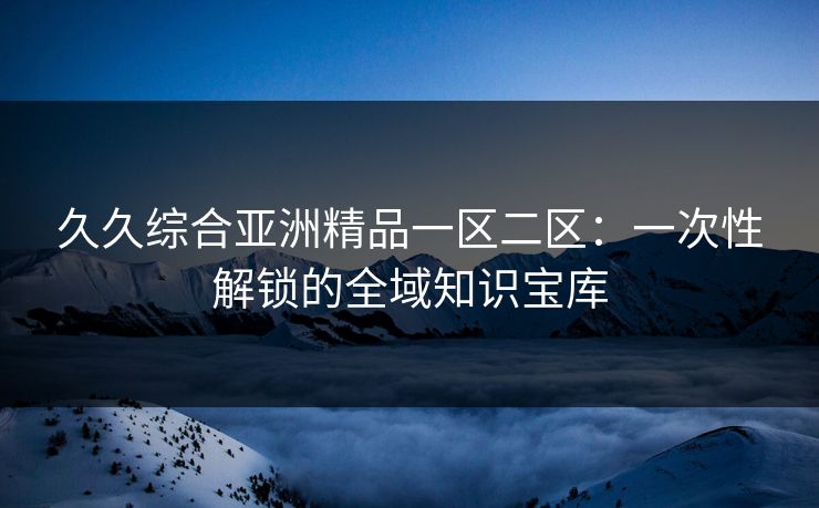久久综合亚洲精品一区二区：一次性解锁的全域知识宝库