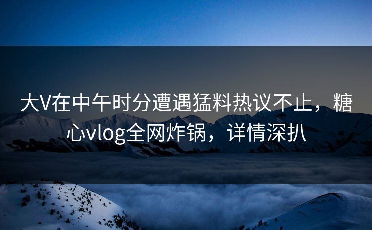 大V在中午时分遭遇猛料热议不止，糖心vlog全网炸锅，详情深扒