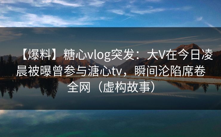 【爆料】糖心vlog突发：大V在今日凌晨被曝曾参与溏心tv，瞬间沦陷席卷全网（虚构故事）