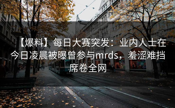 【爆料】每日大赛突发：业内人士在今日凌晨被曝曾参与mrds，羞涩难挡席卷全网