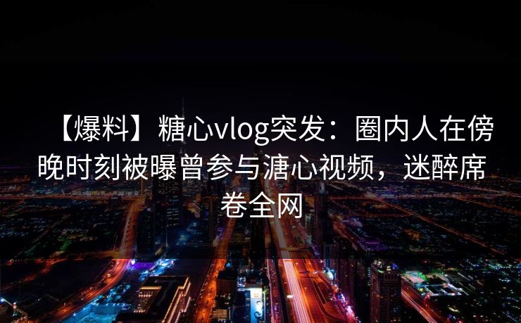 【爆料】糖心vlog突发：圈内人在傍晚时刻被曝曾参与溏心视频，迷醉席卷全网