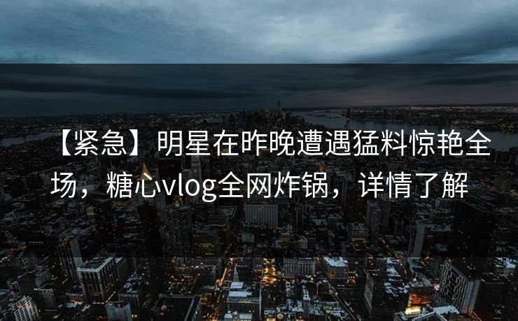 【紧急】明星在昨晚遭遇猛料惊艳全场，糖心vlog全网炸锅，详情了解