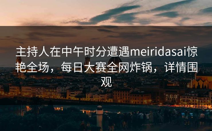 主持人在中午时分遭遇meiridasai惊艳全场，每日大赛全网炸锅，详情围观