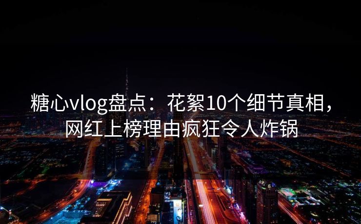 糖心vlog盘点：花絮10个细节真相，网红上榜理由疯狂令人炸锅
