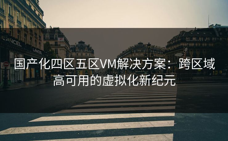国产化四区五区VM解决方案:跨区域高可用的虚拟化新纪元