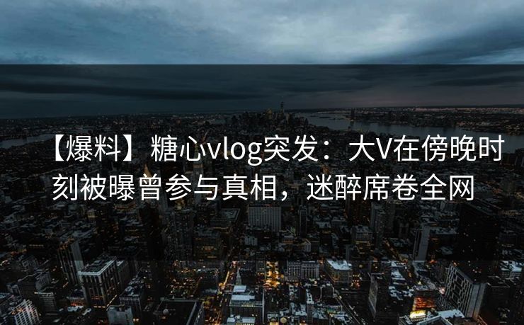 【爆料】糖心vlog突发:大V在傍晚时刻被曝曾参与真相,迷醉席卷全网 【爆料】糖心vlog突发:大V在傍晚时刻被曝曾参与真相,迷醉席卷全网