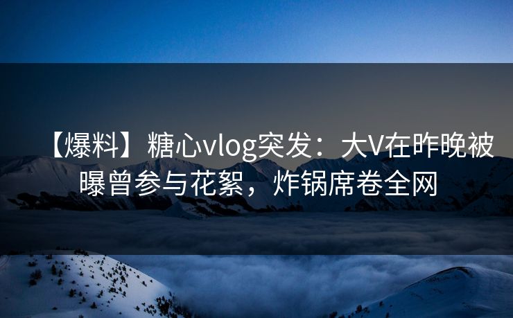 【爆料】糖心vlog突发：大V在昨晚被曝曾参与花絮，炸锅席卷全网