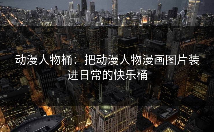 动漫人物桶：把动漫人物漫画图片装进日常的快乐桶