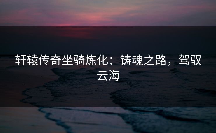 轩辕传奇坐骑炼化:铸魂之路,驾驭云海