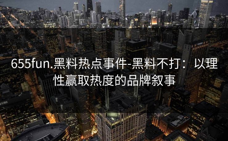 655fun.黑料热点事件-黑料不打：以理性赢取热度的品牌叙事