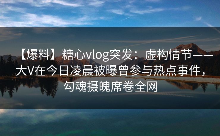 【爆料】糖心vlog突发:虚构情节——大V在今日凌晨被曝曾参与热点事件,勾魂摄魄席卷全网 【爆料】糖心vlog突发:虚构情节——大V在今日凌晨被曝曾参与热点事件,勾魂摄魄席卷全网
