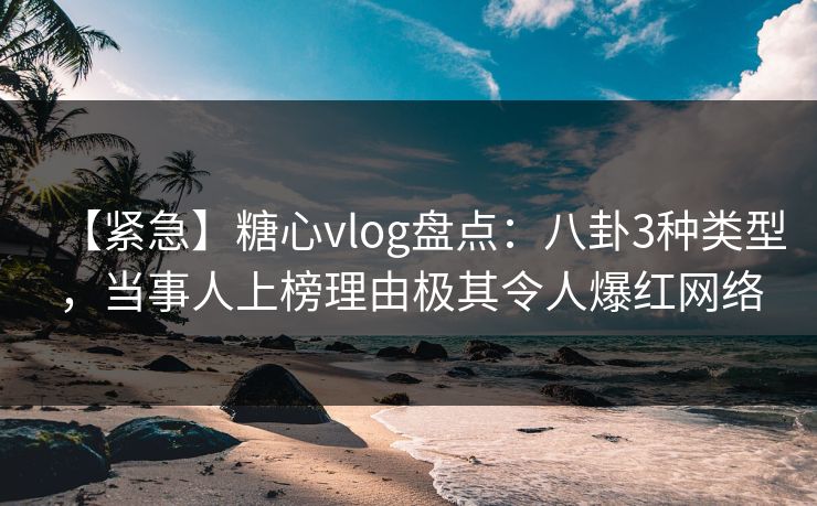 【紧急】糖心vlog盘点：八卦3种类型，当事人上榜理由极其令人爆红网络