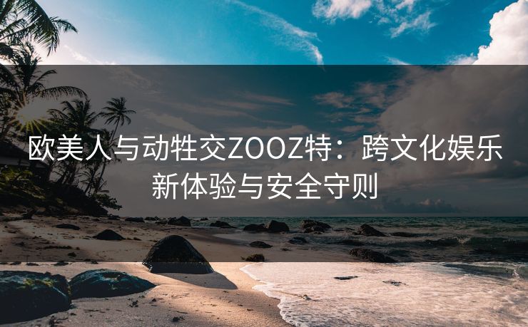 欧美人与动牲交ZOOZ特：跨文化娱乐新体验与安全守则