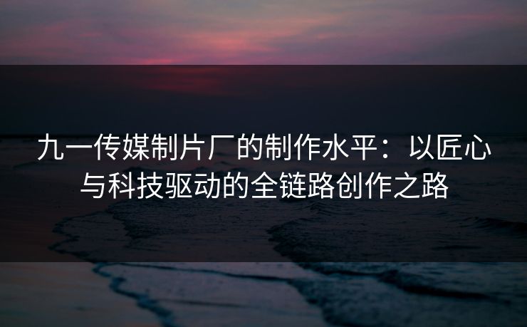 九一传媒制片厂的制作水平:以匠心与科技驱动的全链路创作之路 九一传媒制片厂的制作水平:以匠心与科技驱动的全链路创作之路