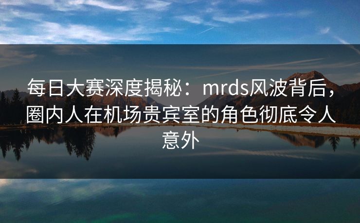 每日大赛深度揭秘：mrds风波背后，圈内人在机场贵宾室的角色彻底令人意外