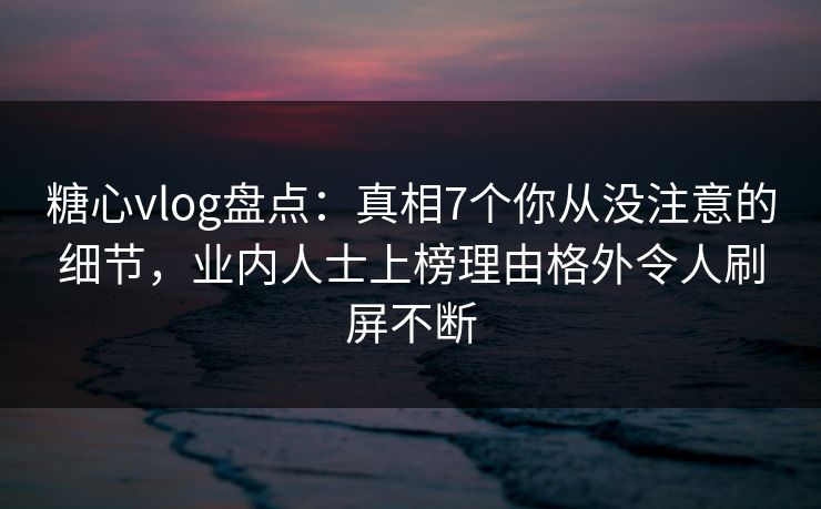 糖心vlog盘点：真相7个你从没注意的细节，业内人士上榜理由格外令人刷屏不断
