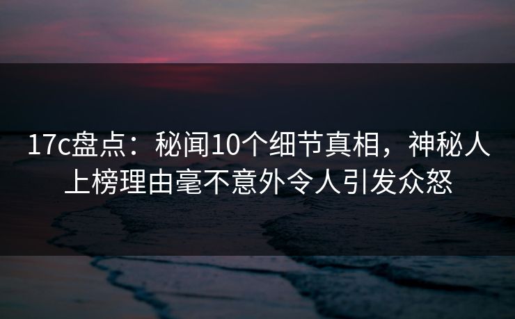 17c盘点：秘闻10个细节真相，神秘人上榜理由毫不意外令人引发众怒