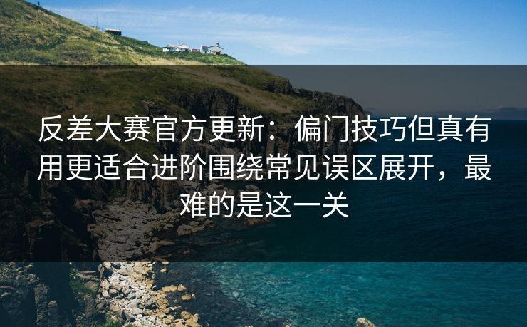 反差大赛官方更新：偏门技巧但真有用更适合进阶围绕常见误区展开，最难的是这一关