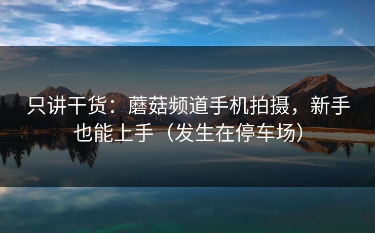 只讲干货：蘑菇频道手机拍摄，新手也能上手（发生在停车场）