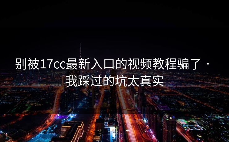 别被17cc最新入口的视频教程骗了 · 我踩过的坑太真实