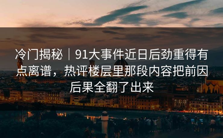 冷门揭秘｜91大事件近日后劲重得有点离谱，热评楼层里那段内容把前因后果全翻了出来
