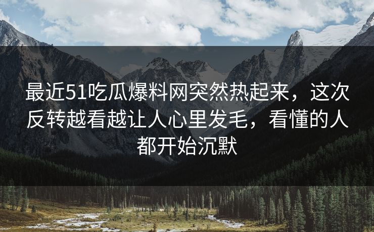 最近51吃瓜爆料网突然热起来，这次反转越看越让人心里发毛，看懂的人都开始沉默