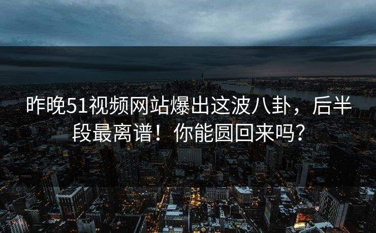 昨晚51视频网站爆出这波八卦，后半段最离谱！你能圆回来吗？